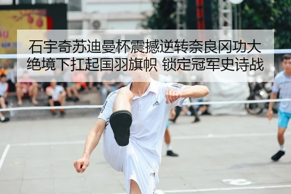 石宇奇苏迪曼杯震撼逆转奈良冈功大 绝境下扛起国羽旗帜 锁定冠军史诗战
